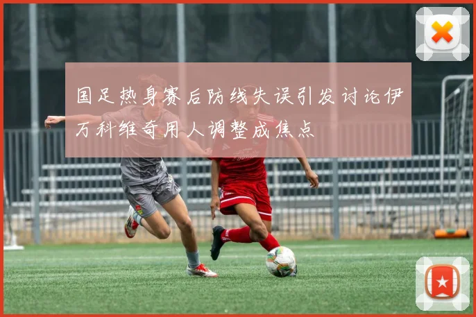 国足热身赛后防线失误引发讨论伊万科维奇用人调整成焦点