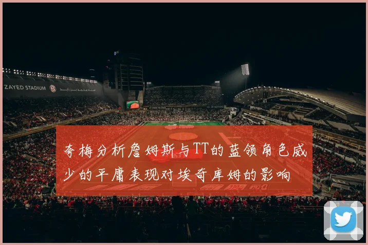 夸梅分析詹姆斯与TT的蓝领角色威少的平庸表现对埃奇库姆的影响