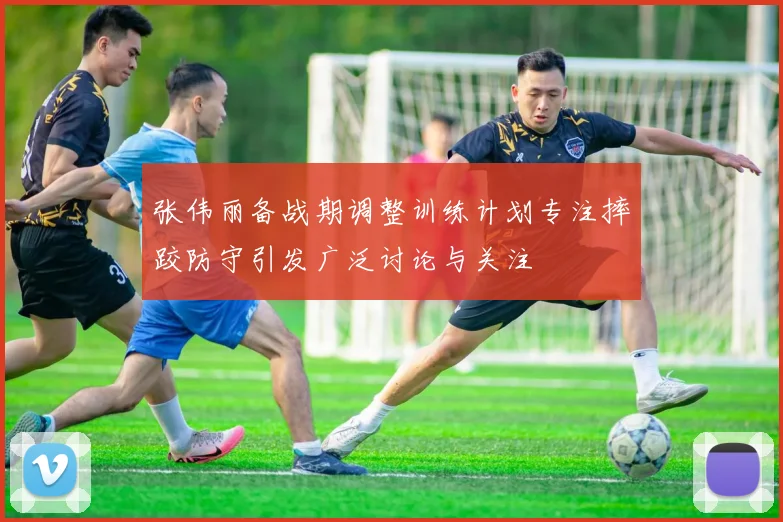 张伟丽备战期调整训练计划专注摔跤防守引发广泛讨论与关注