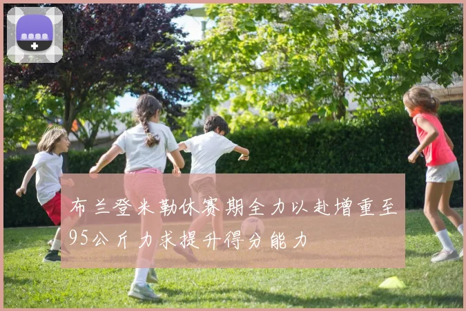 布兰登米勒休赛期全力以赴增重至95公斤力求提升得分能力