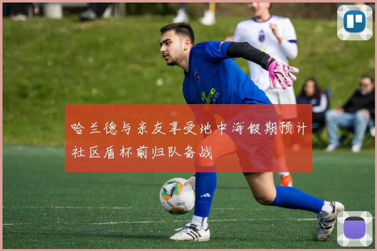 哈兰德与亲友享受地中海假期预计社区盾杯前归队备战